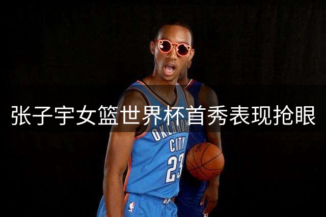 张子宇女篮世界杯首秀表现抢眼